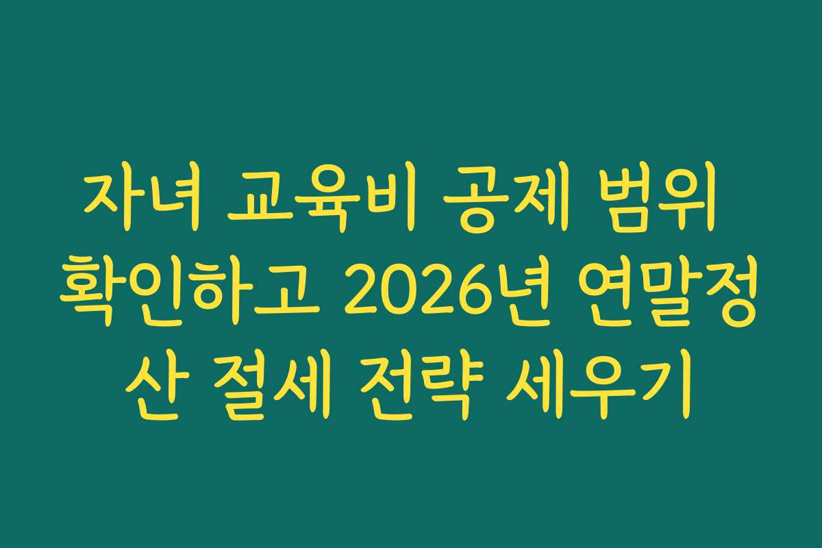 자녀 교육비 공제 범위 확인하고 2026년 연말정산 절세 전략 세우기