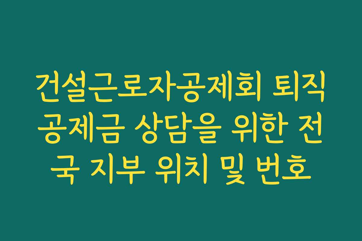 건설근로자공제회 퇴직공제금 상담을 위한 전국 지부 위치 및 번호