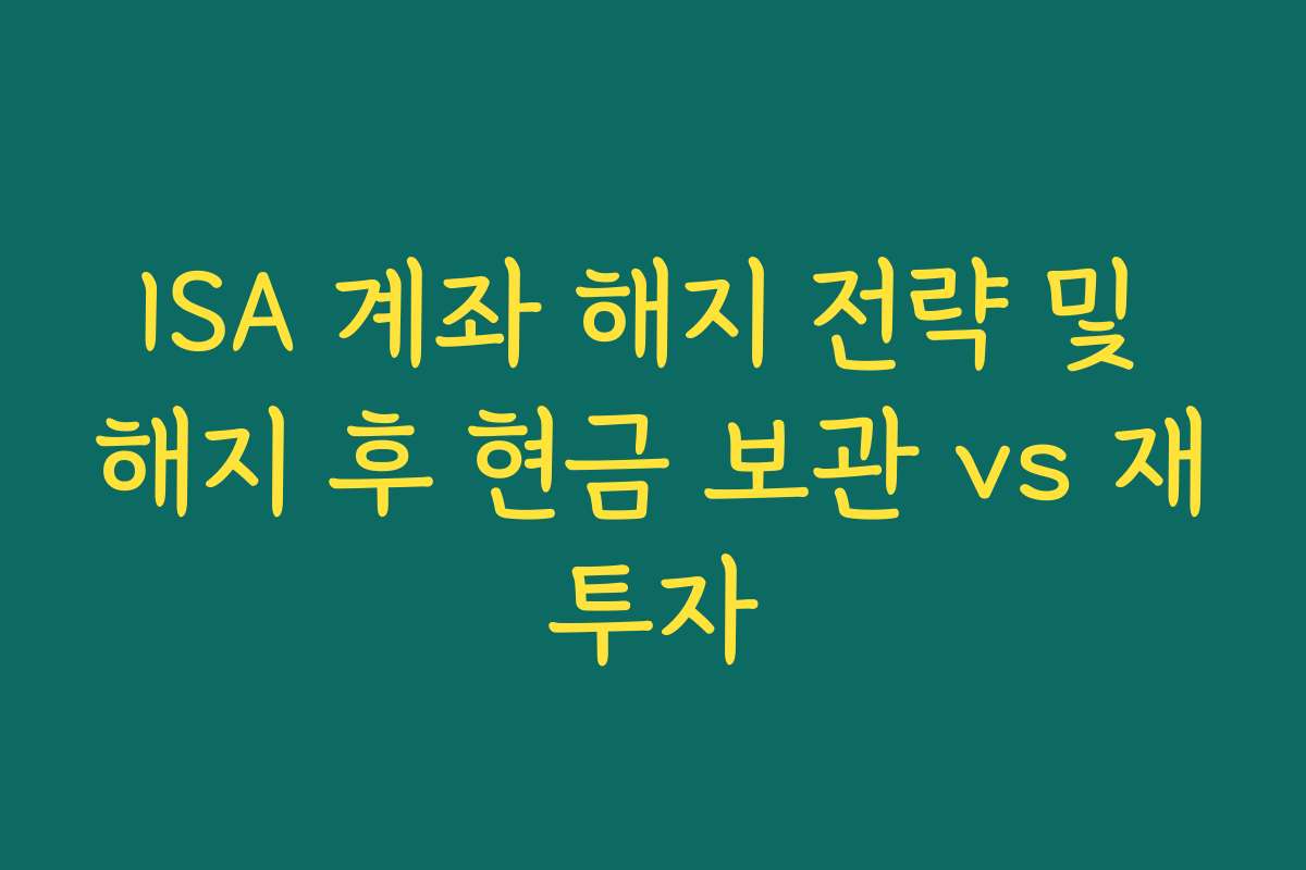 ISA 계좌 해지 전략 및 해지 후 현금 보관 vs 재투자