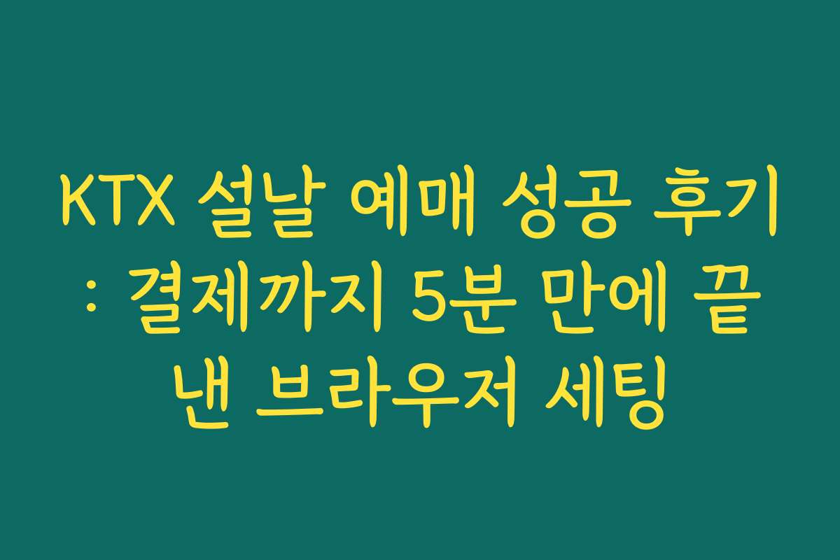KTX 설날 예매 성공 후기: 결제까지 5분 만에 끝낸 브라우저 세팅