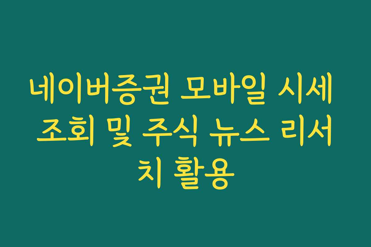 네이버증권 모바일 시세 조회 및 주식 뉴스 리서치 활용