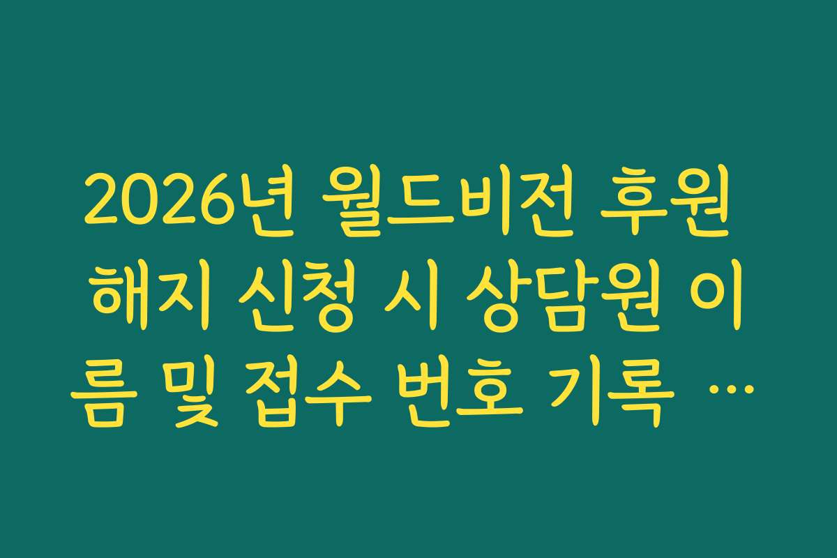 2026년 월드비전 후원 해지 신청 시 상담원 이름 및 접수 번호 기록 권장 이유