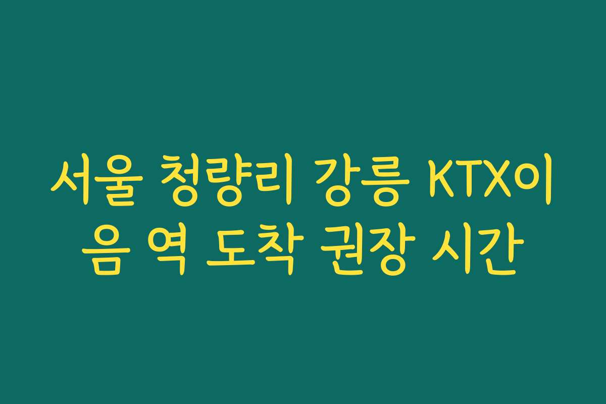 서울 청량리 강릉 KTX이음 역 도착 권장 시간