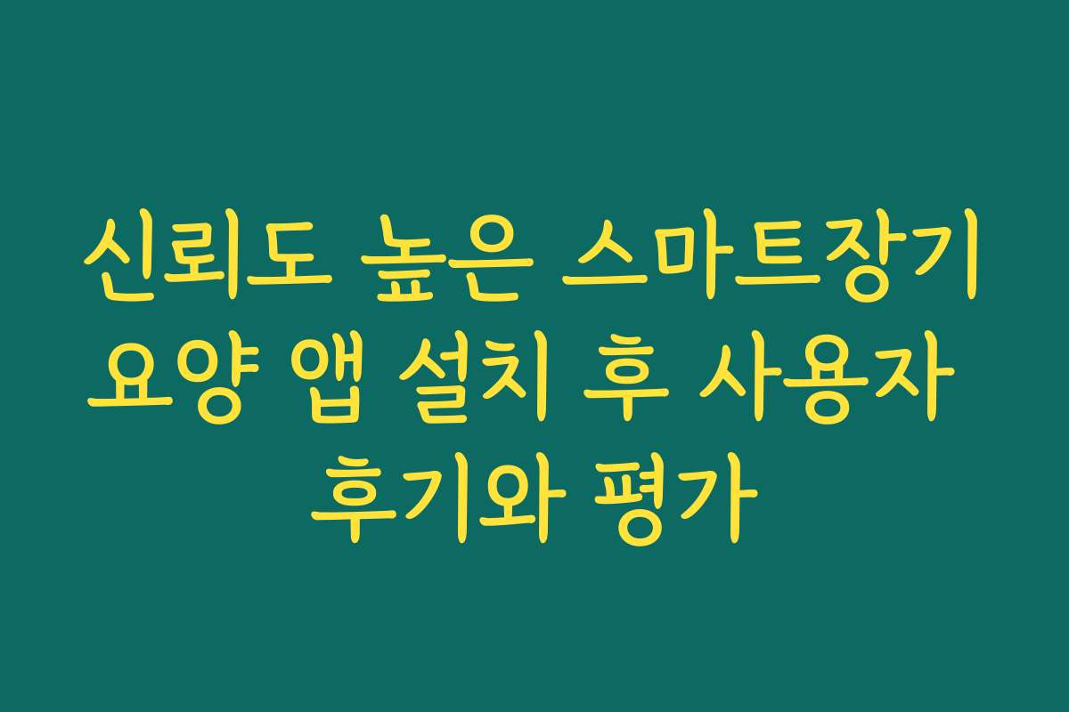 신뢰도 높은 스마트장기요양 앱 설치 후 사용자 후기와 평가