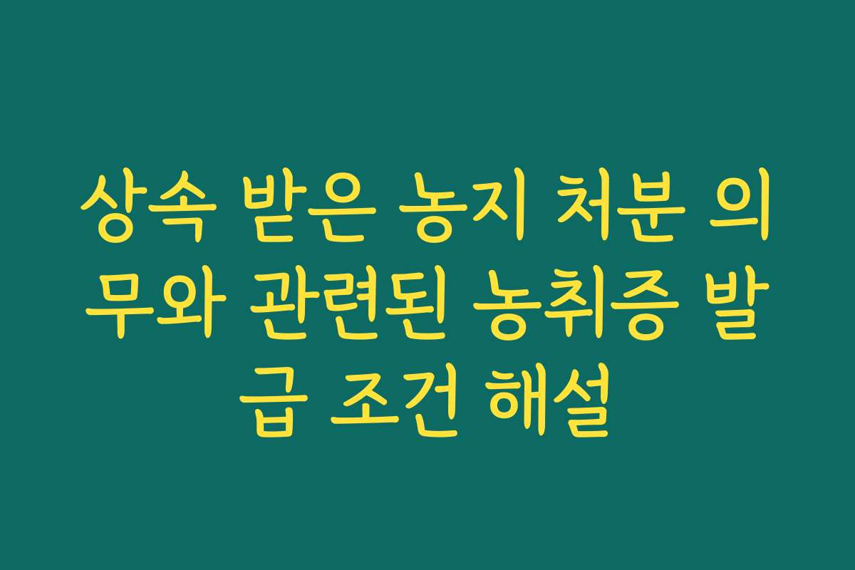 상속 받은 농지 처분 의무와 관련된 농취증 발급 조건 해설
