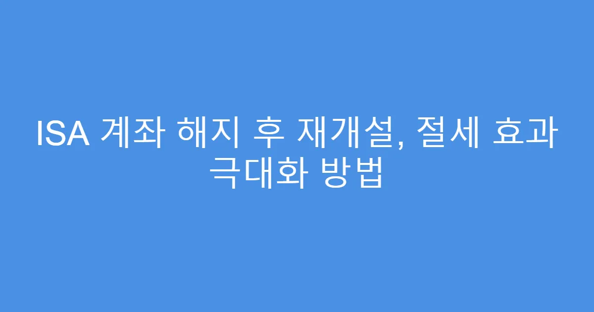 ISA 계좌 해지 후 재개설, 절세 효과 극대화 방법