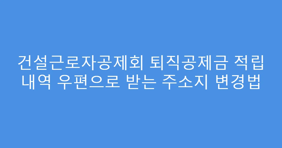 건설근로자공제회 퇴직공제금 적립 내역 우편으로 받는 주소지 변경법