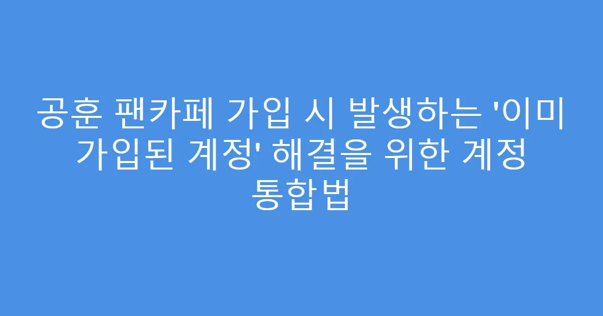 공훈 팬카페 가입 시 발생하는 ‘이미 가입된 계정’ 해결을 위한 계정 통합법
