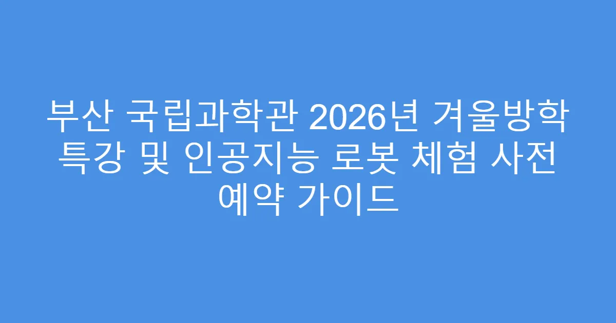 부산 국립과학관 2026년 겨울방학 특강 및 인공지능 로봇 체험 사전 예약 가이드