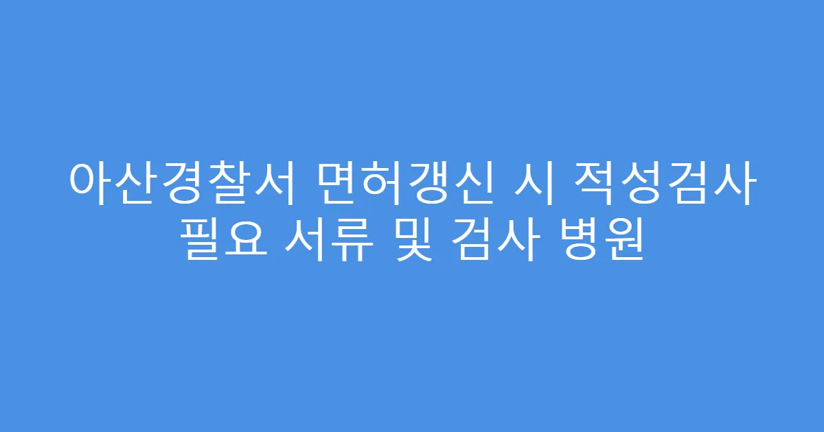 아산경찰서 면허갱신 시 적성검사 필요 서류 및 검사 병원
