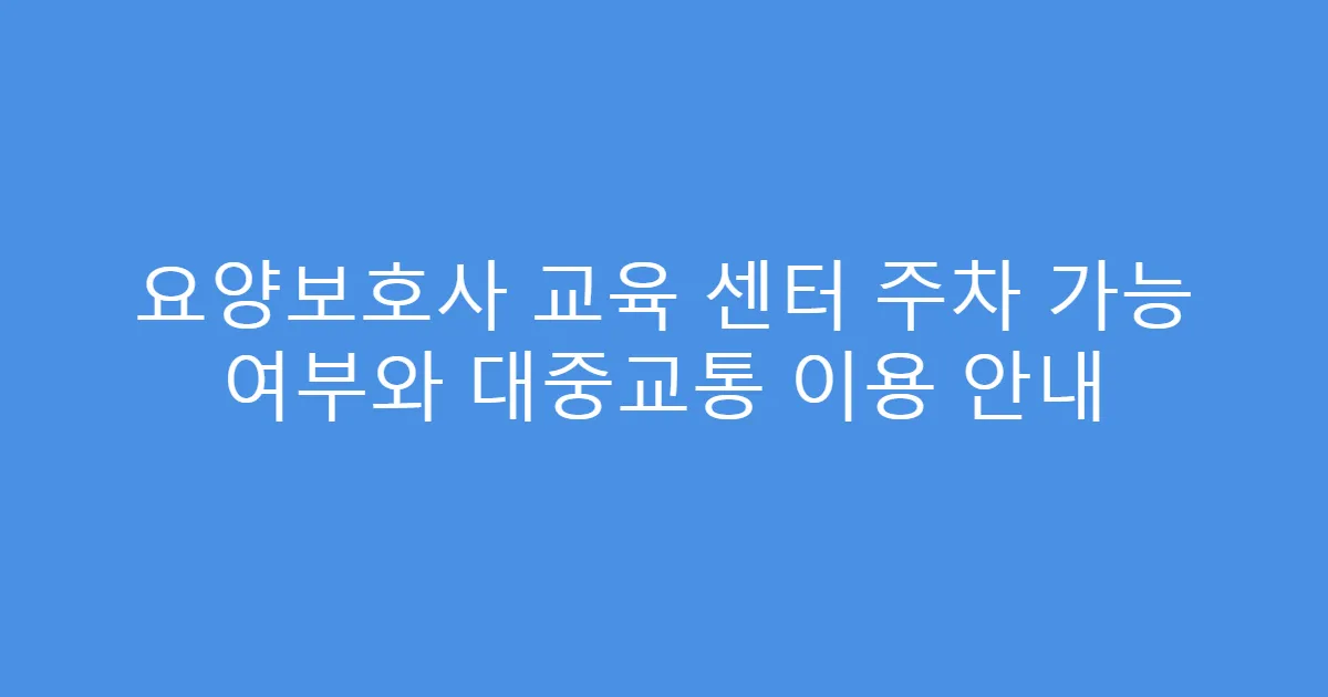요양보호사 교육 센터 주차 가능 여부와 대중교통 이용 안내