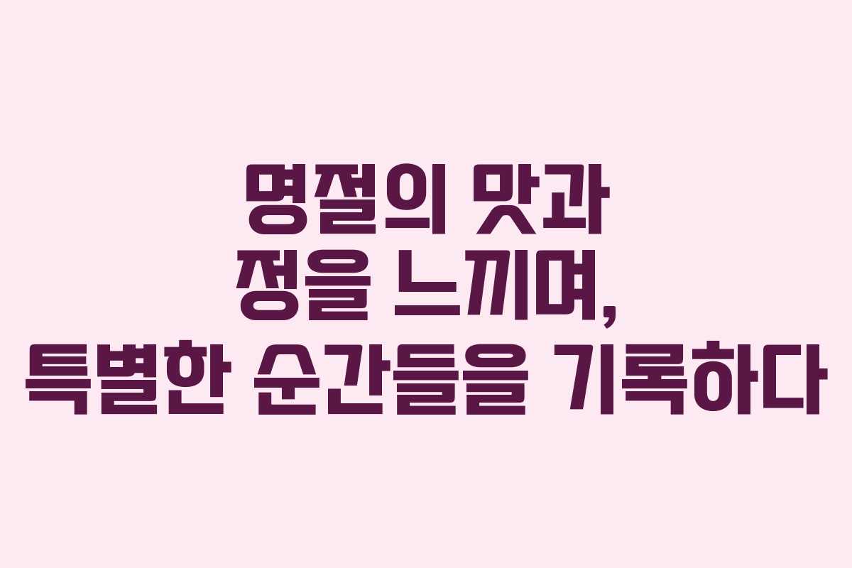 명절의 맛과 정을 느끼며, 특별한 순간들을 기록하다