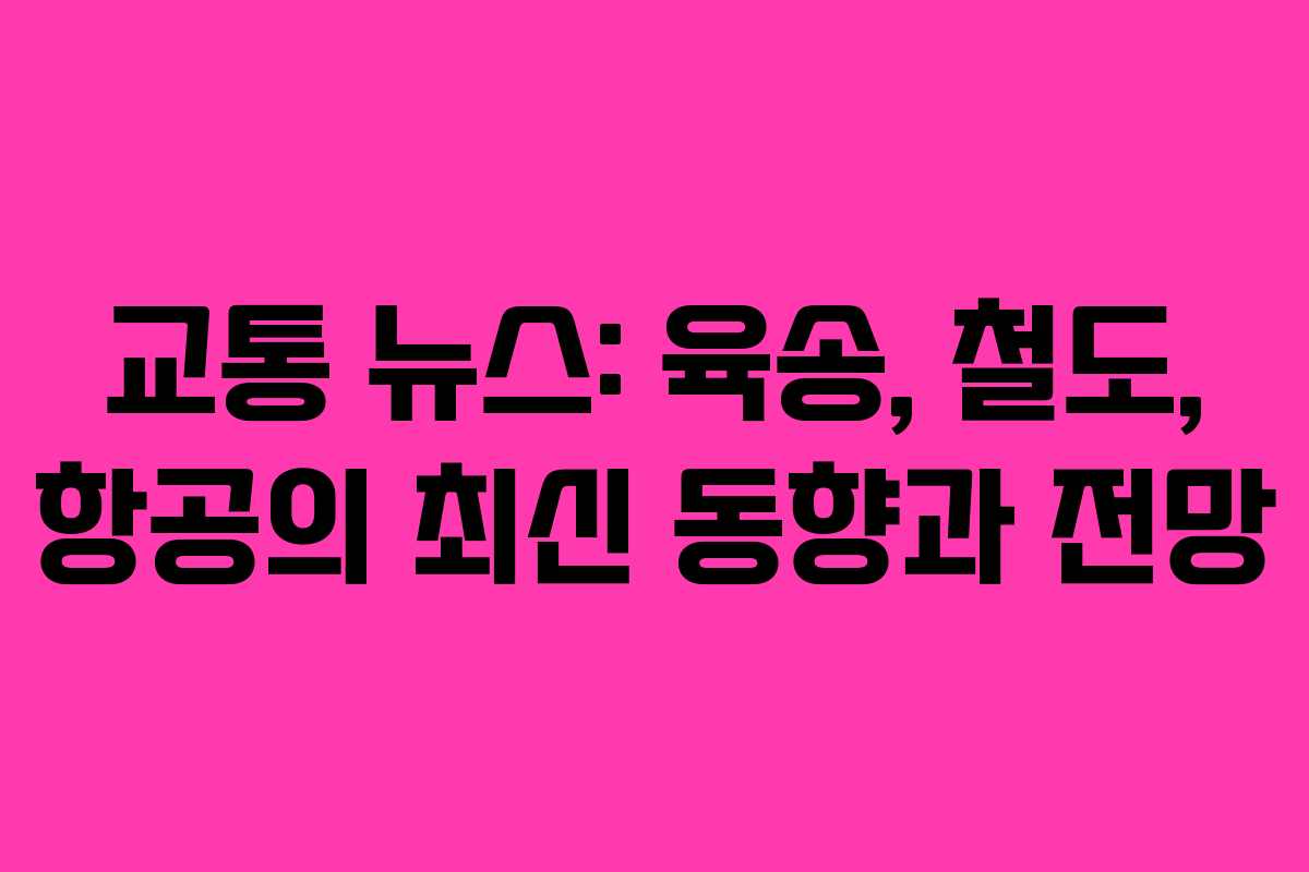 교통 뉴스: 육송, 철도, 항공의 최신 동향과 전망