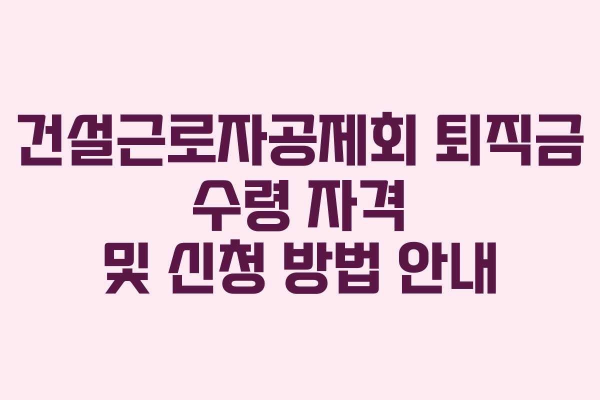 건설근로자공제회 퇴직금 수령 자격 및 신청 방법 안내