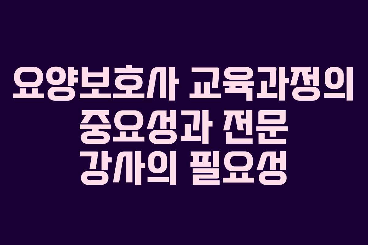 요양보호사 교육과정의 중요성과 전문 강사의 필요성