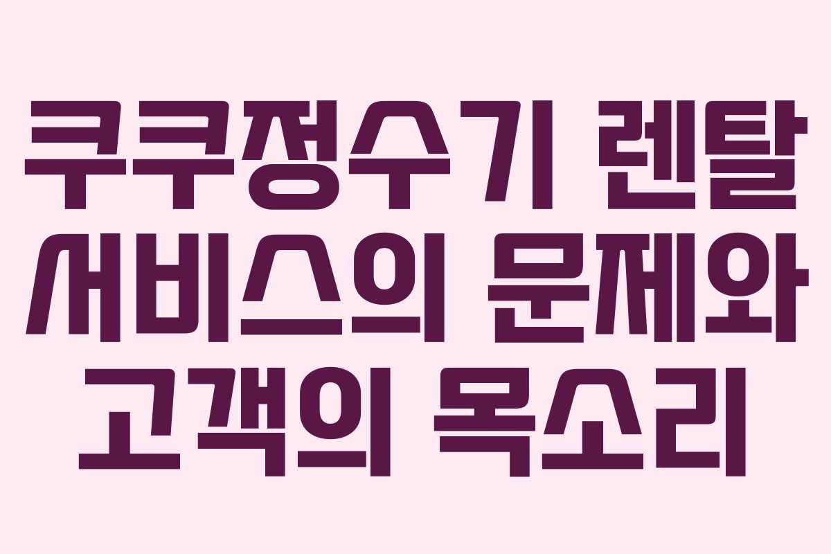 쿠쿠정수기 렌탈 서비스의 문제와 고객의 목소리