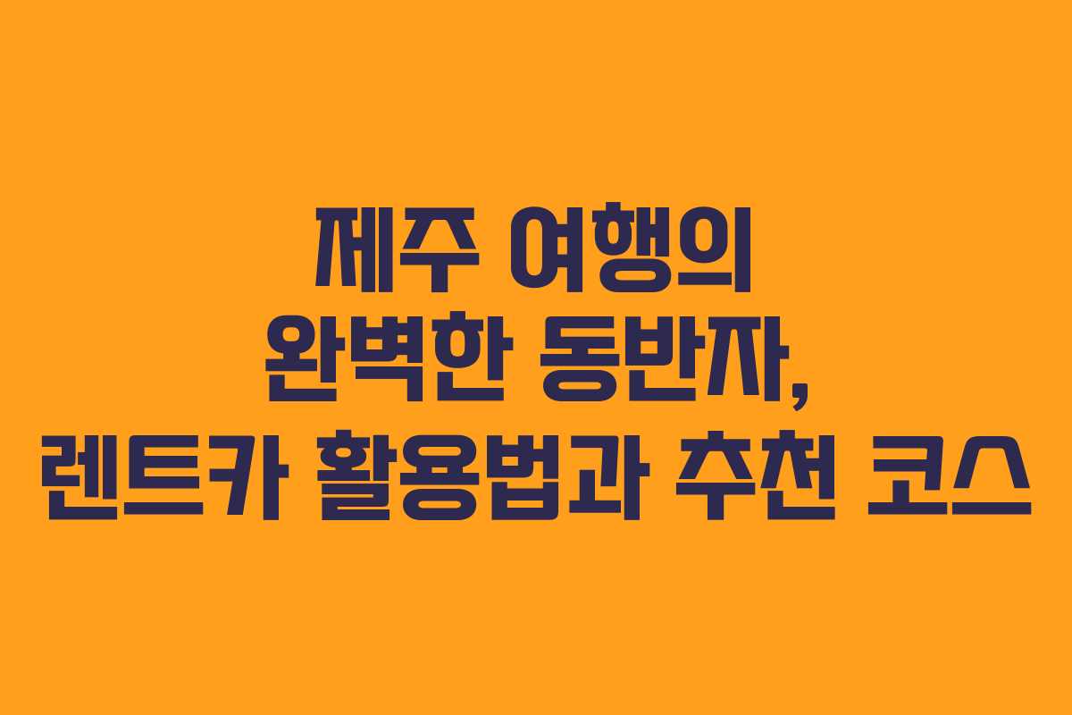 제주 여행의 완벽한 동반자, 렌트카 활용법과 추천 코스