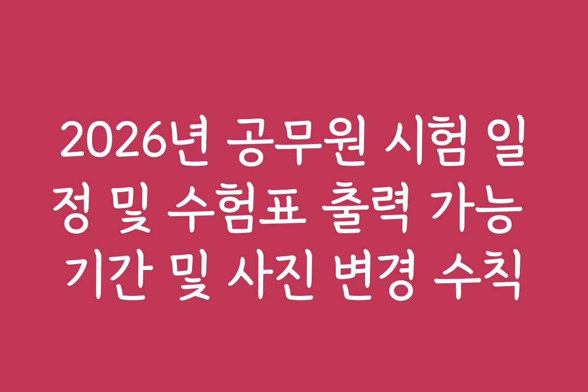 2026년 공무원 시험 일정 및 수험표 출력 가능 기간 및 사진 변경 수칙
