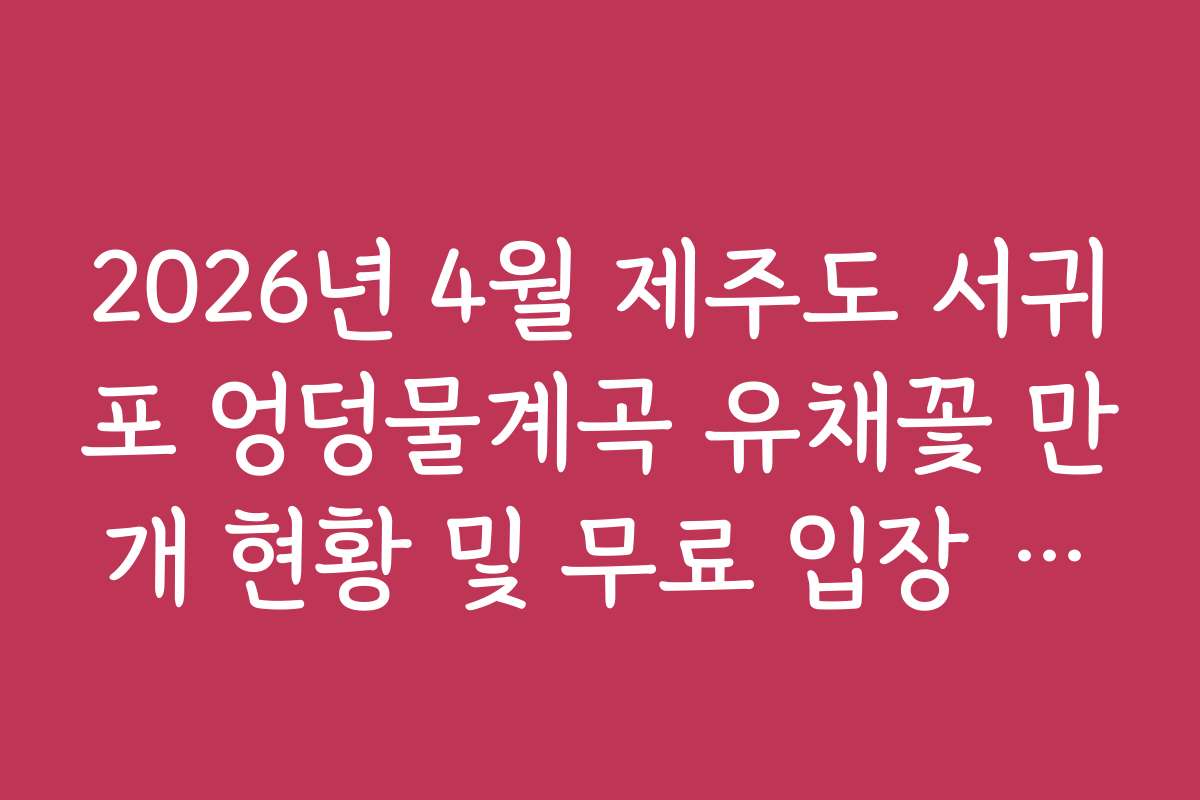 2026년 4월 제주도 서귀포 엉덩물계곡 유채꽃 만개 현황 및 무료 입장 정보
