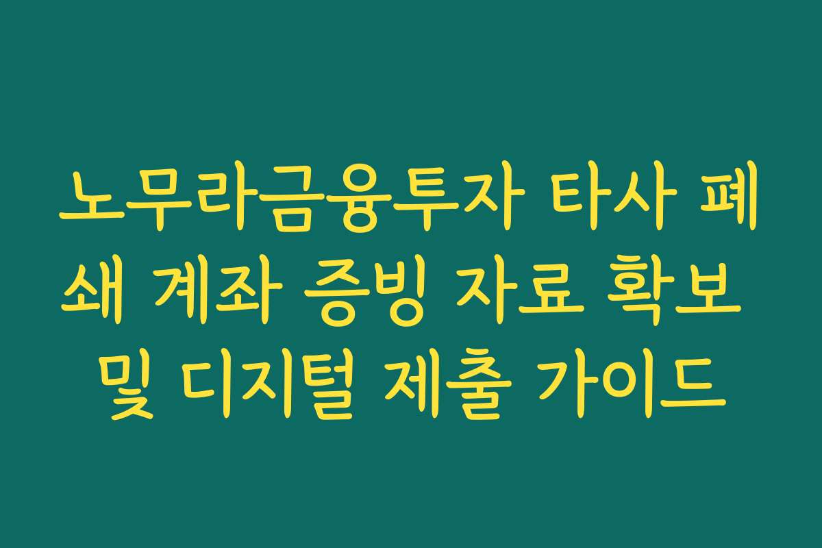 노무라금융투자 타사 폐쇄 계좌 증빙 자료 확보 및 디지털 제출 가이드