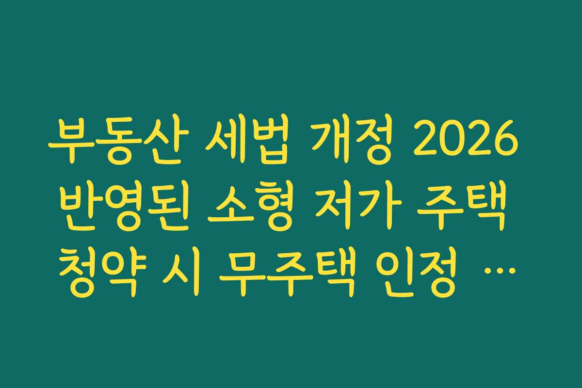 부동산 세법 개정 2026 반영된 소형 저가 주택 청약 시 무주택 인정 요건