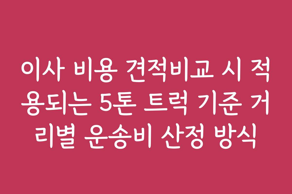 이사 비용 견적비교 시 적용되는 5톤 트럭 기준 거리별 운송비 산정 방식
