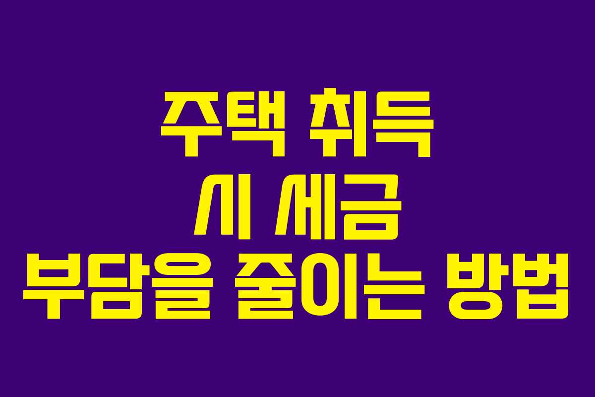 주택 취득 시 세금 부담을 줄이는 방법