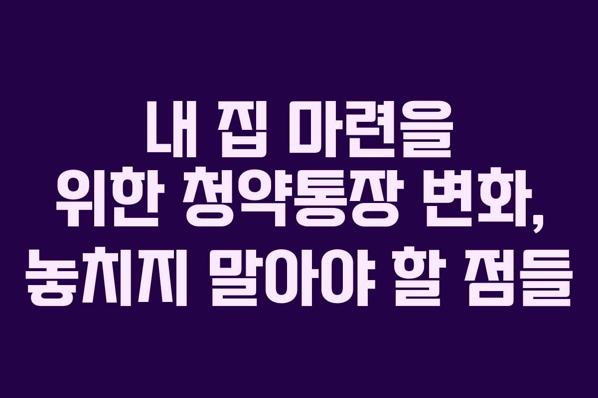 내 집 마련을 위한 청약통장 변화, 놓치지 말아야 할 점들