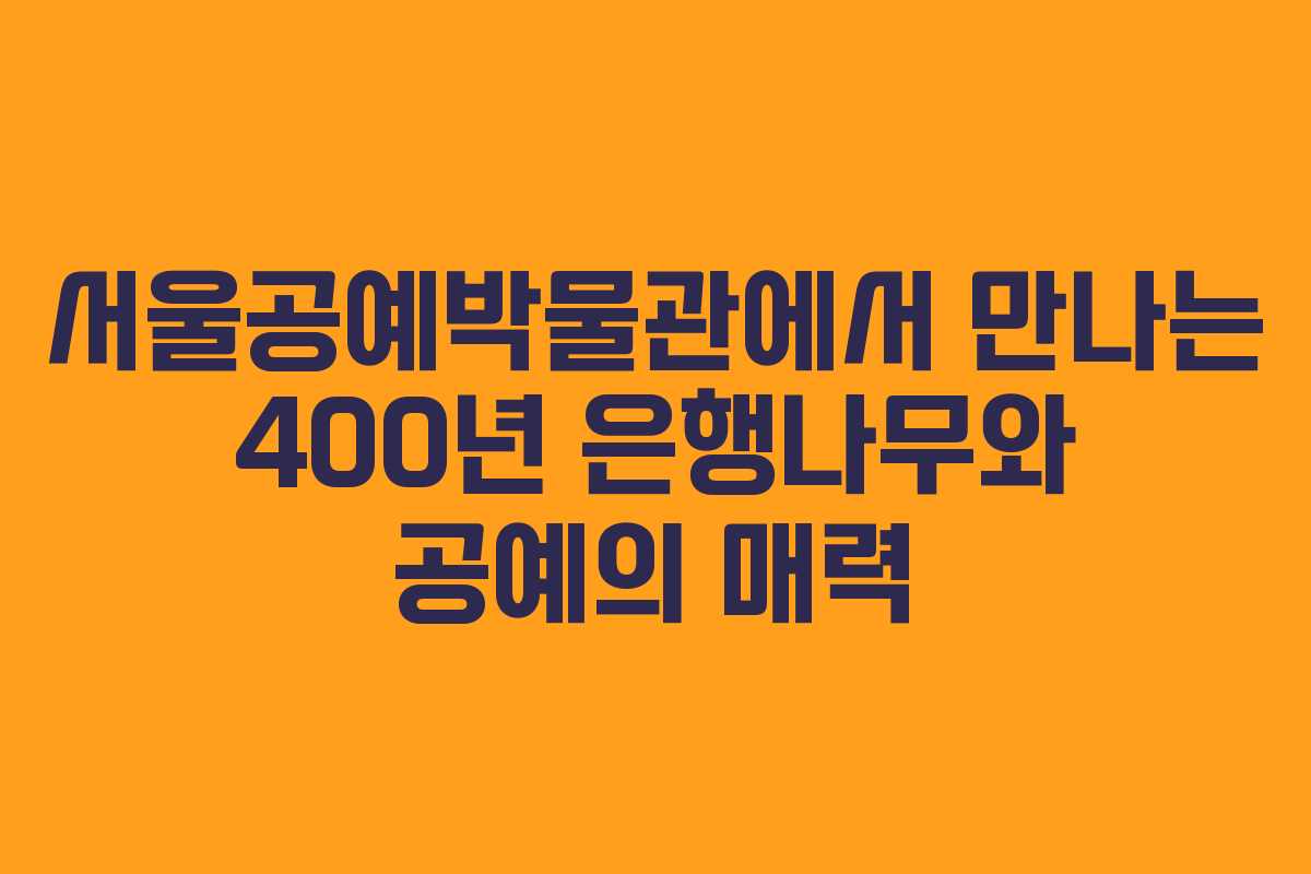 서울공예박물관에서 만나는 400년 은행나무와 공예의 매력