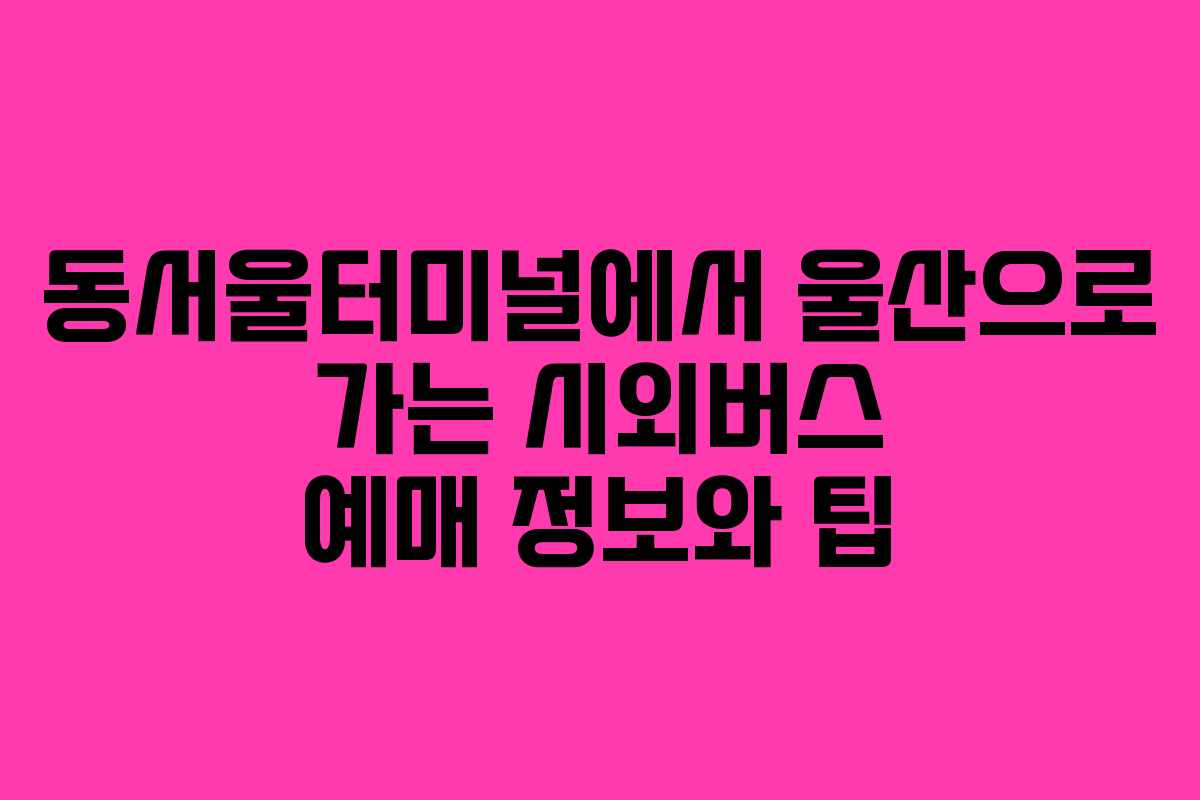 동서울터미널에서 울산으로 가는 시외버스 예매 정보와 팁