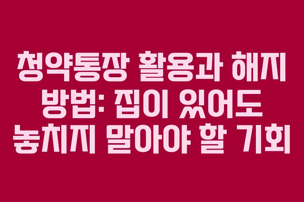 청약통장 활용과 해지 방법: 집이 있어도 놓치지 말아야 할 기회