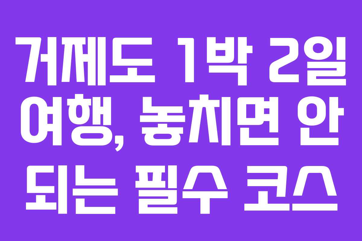 거제도 1박 2일 여행, 놓치면 안 되는 필수 코스