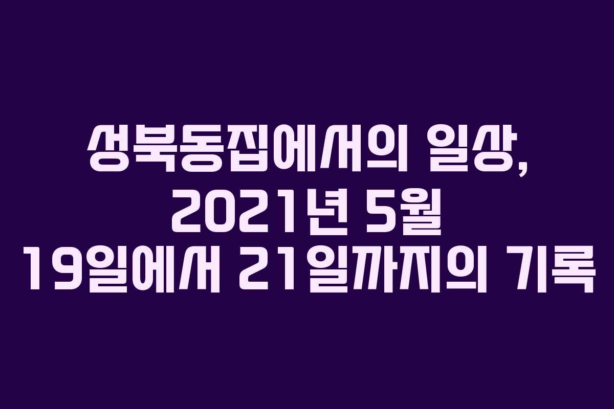 성북동집에서의 일상, 2021년 5월 19일에서 21일까지의 기록