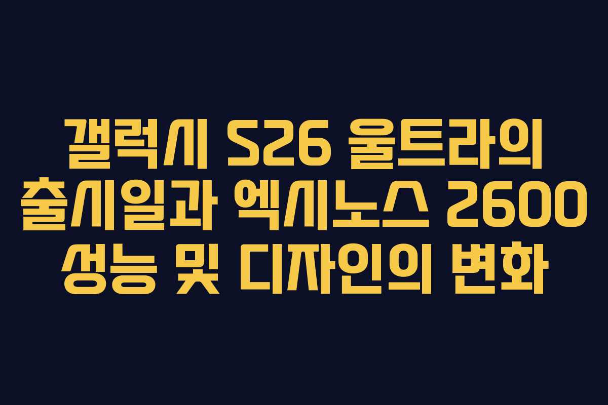 갤럭시 S26 울트라의 출시일과 엑시노스 2600 성능 및 디자인의 변화