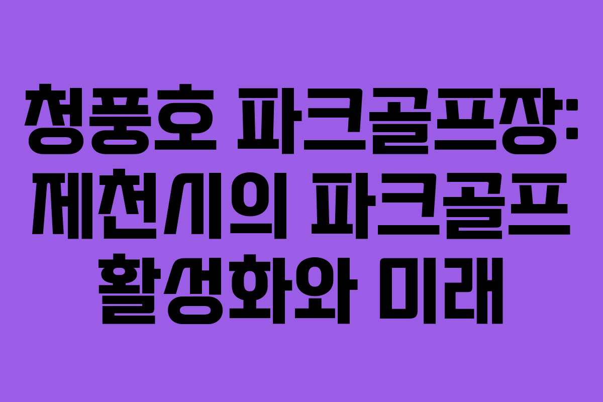 청풍호 파크골프장: 제천시의 파크골프 활성화와 미래