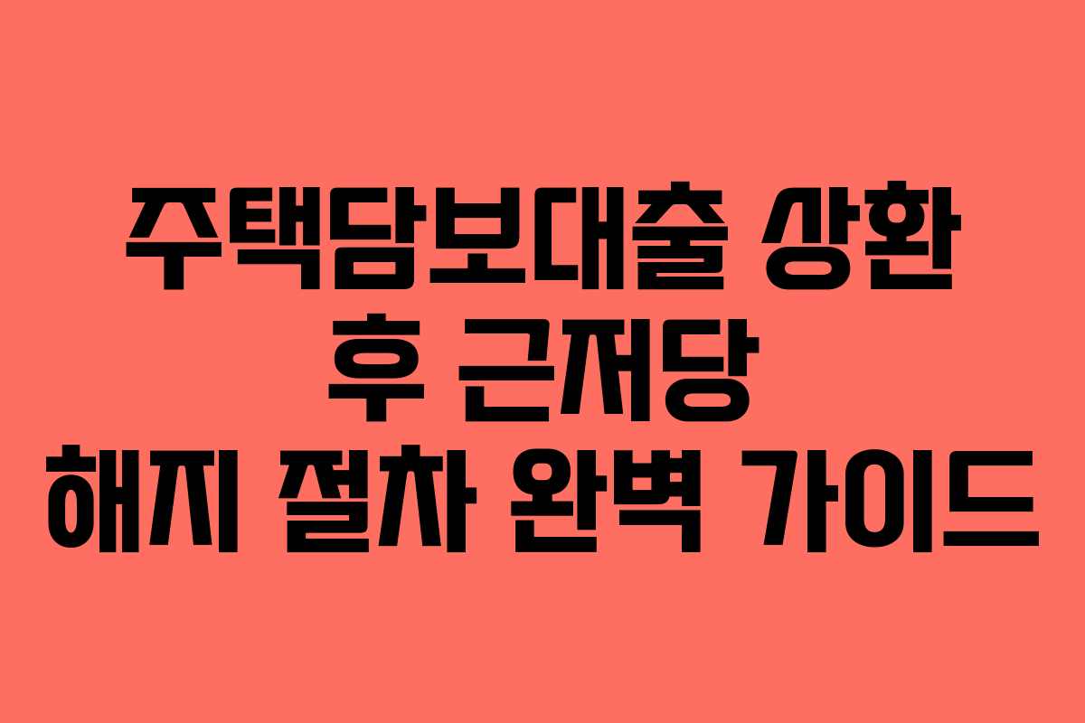 주택담보대출 상환 후 근저당 해지 절차 완벽 가이드