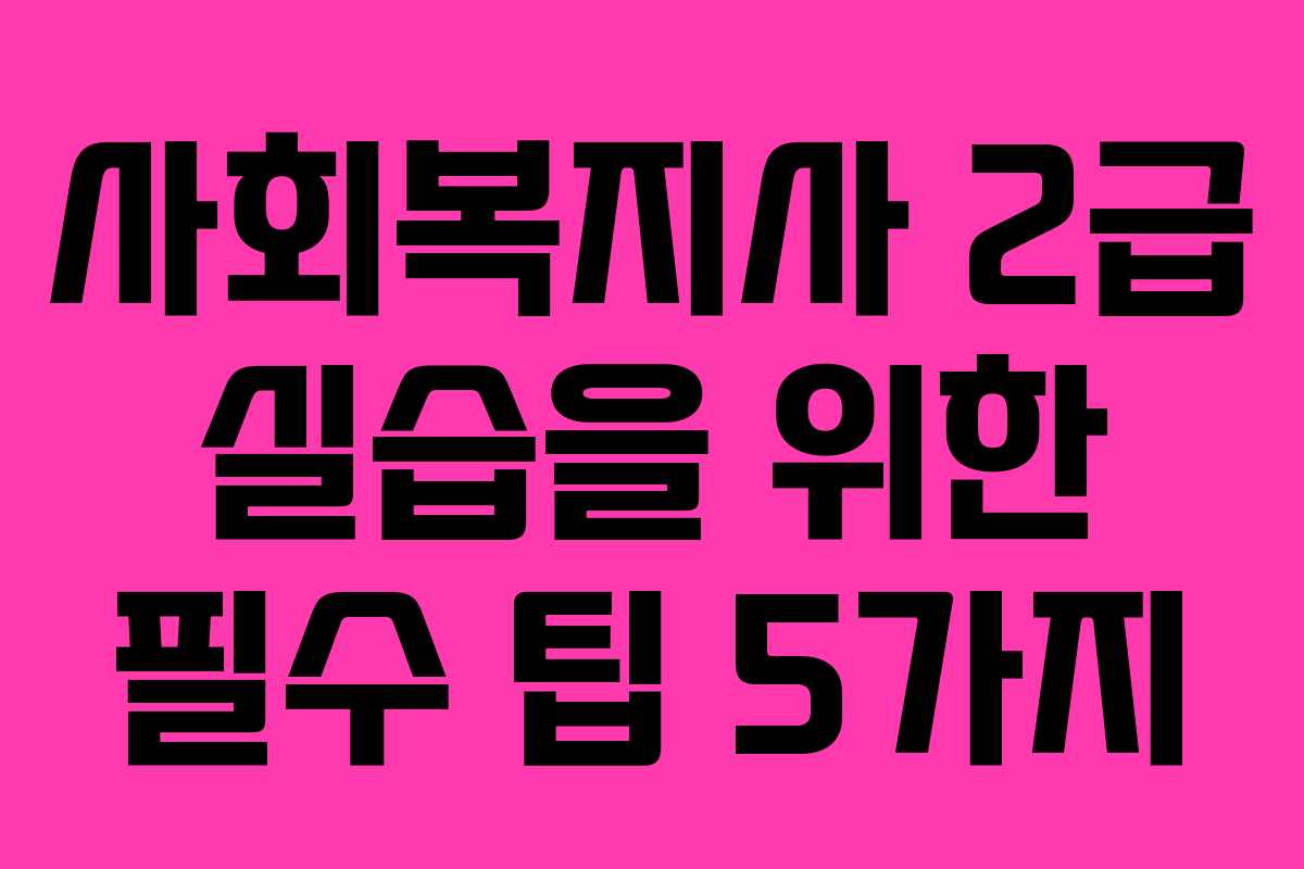 사회복지사 2급 실습을 위한 필수 팁 5가지