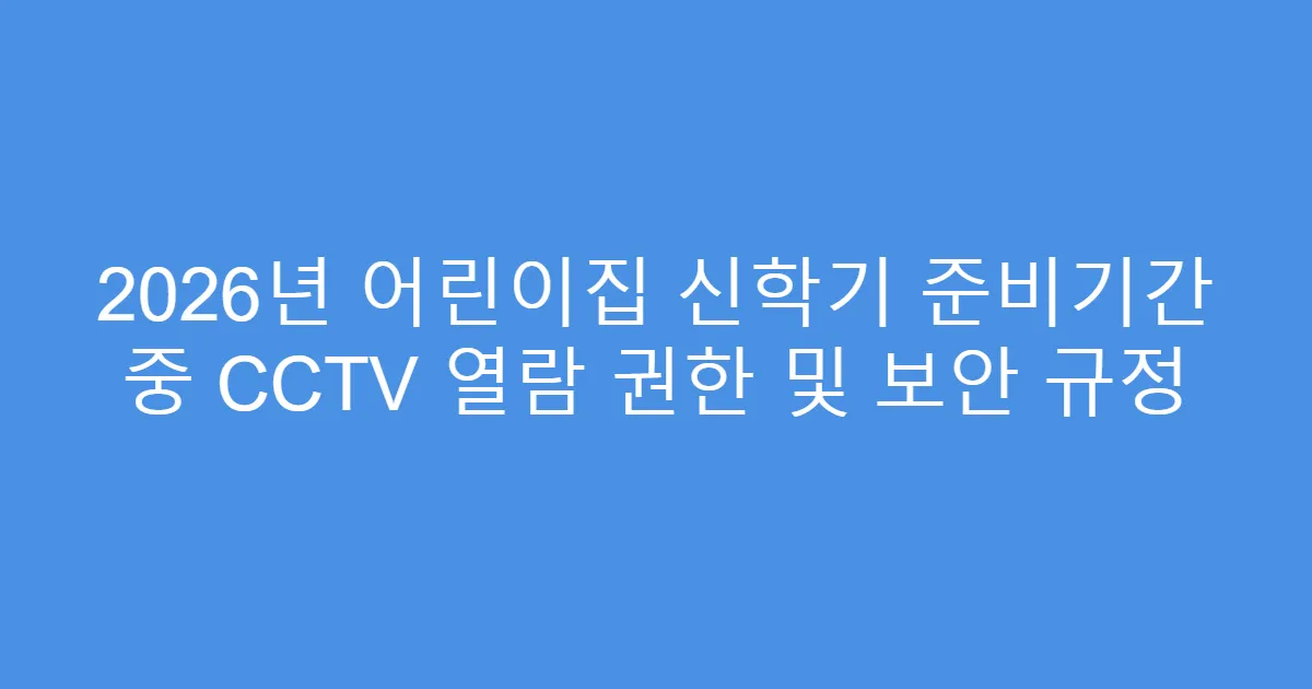 2026년 어린이집 신학기 준비기간 중 CCTV 열람 권한 및 보안 규정