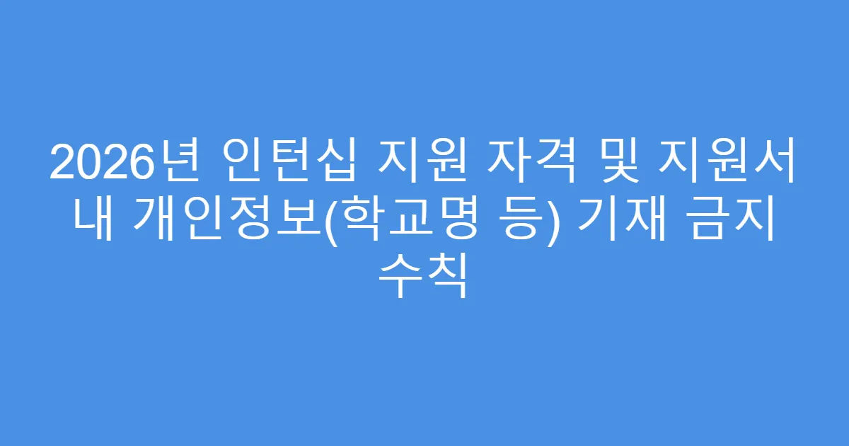 2026년 인턴십 지원 자격 및 지원서 내 개인정보(학교명 등) 기재 금지 수칙