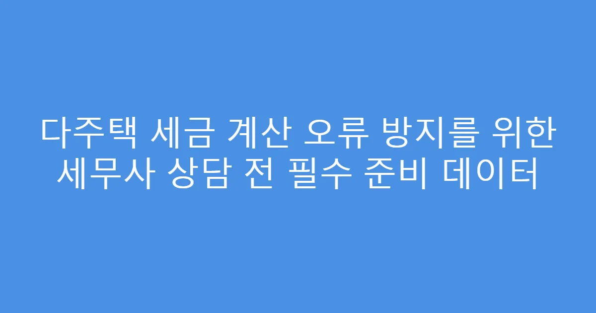 다주택 세금 계산 오류 방지를 위한 세무사 상담 전 필수 준비 데이터