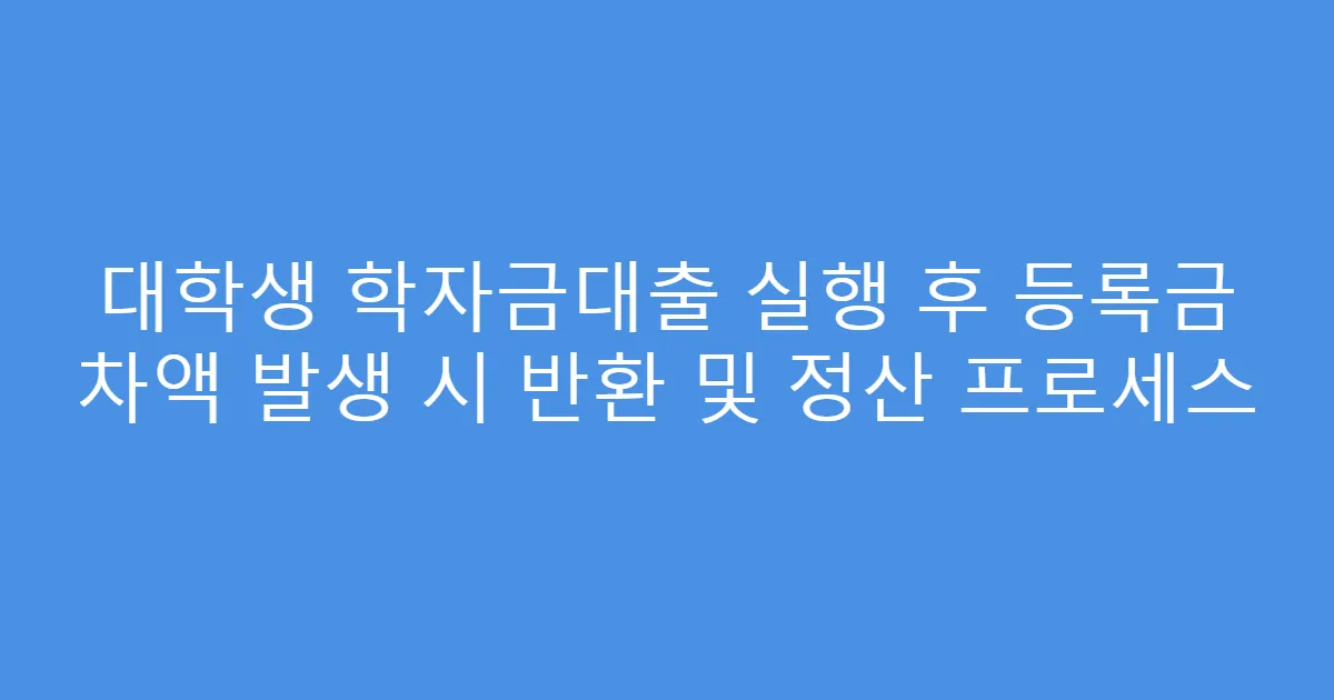 대학생 학자금대출 실행 후 등록금 차액 발생 시 반환 및 정산 프로세스