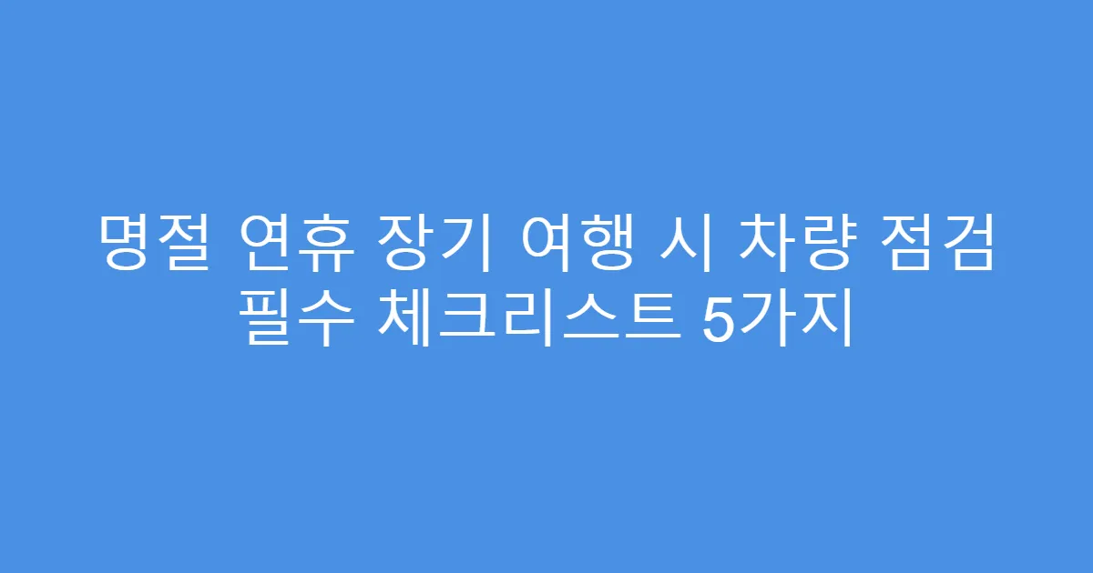 명절 연휴 장기 여행 시 차량 점검 필수 체크리스트 5가지