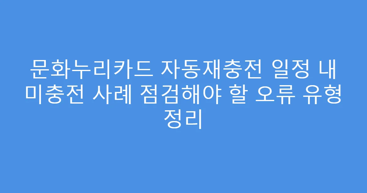 문화누리카드 자동재충전 일정 내 미충전 사례 점검해야 할 오류 유형 정리