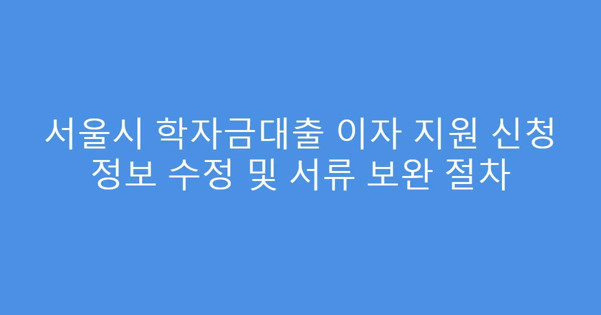 서울시 학자금대출 이자 지원 신청 정보 수정 및 서류 보완 절차