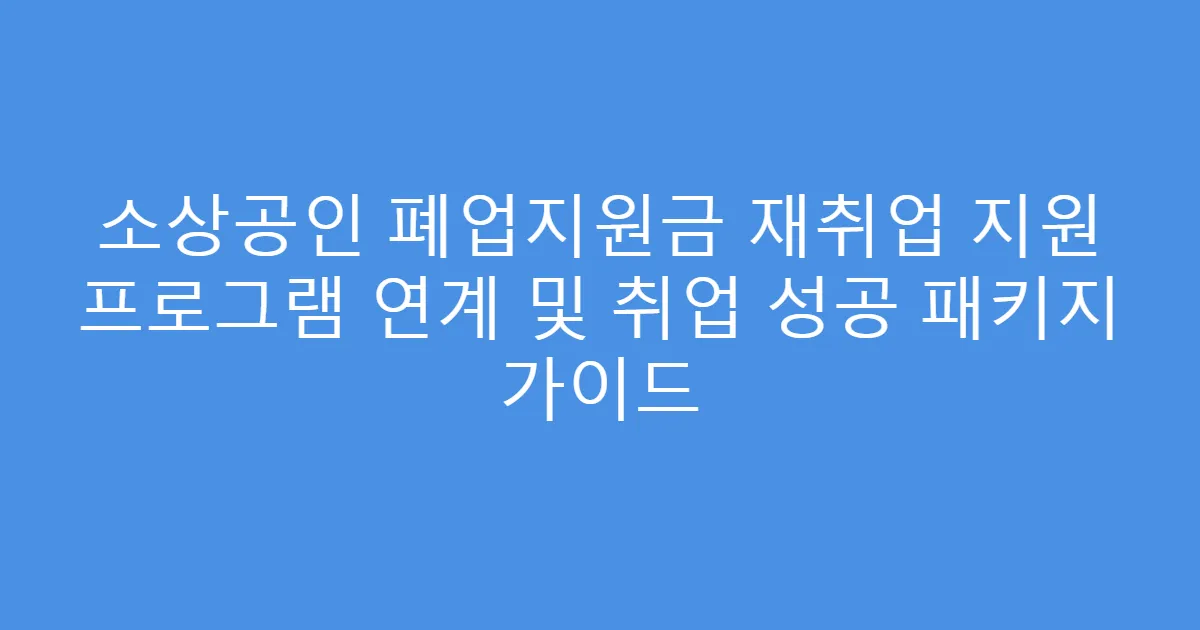 소상공인 폐업지원금 재취업 지원 프로그램 연계 및 취업 성공 패키지 가이드