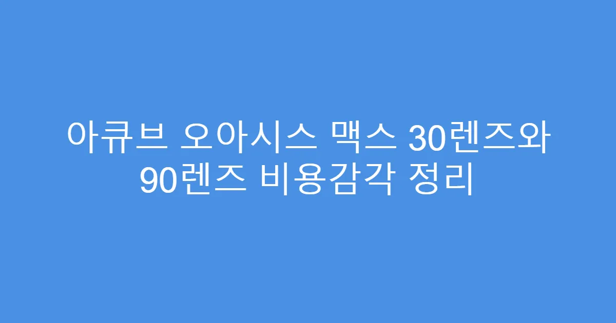 아큐브 오아시스 맥스 30렌즈와 90렌즈 비용감각 정리