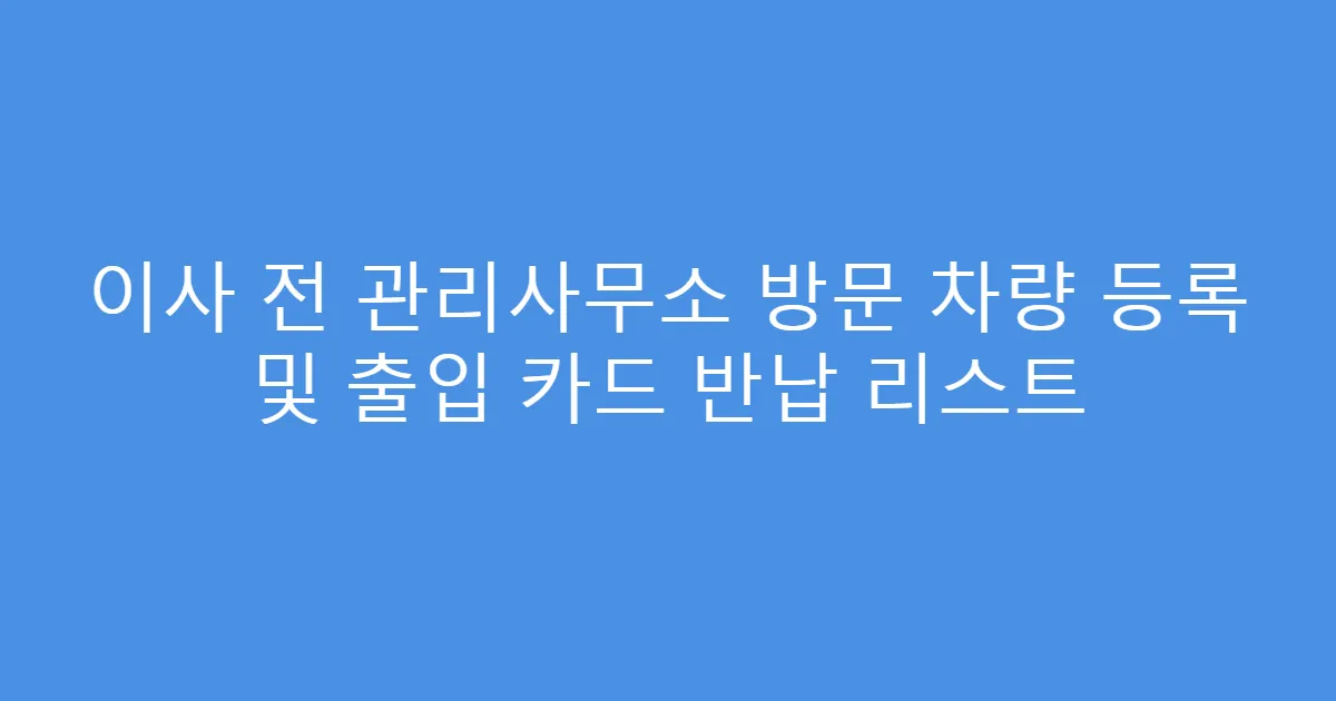 이사 전 관리사무소 방문 차량 등록 및 출입 카드 반납 리스트