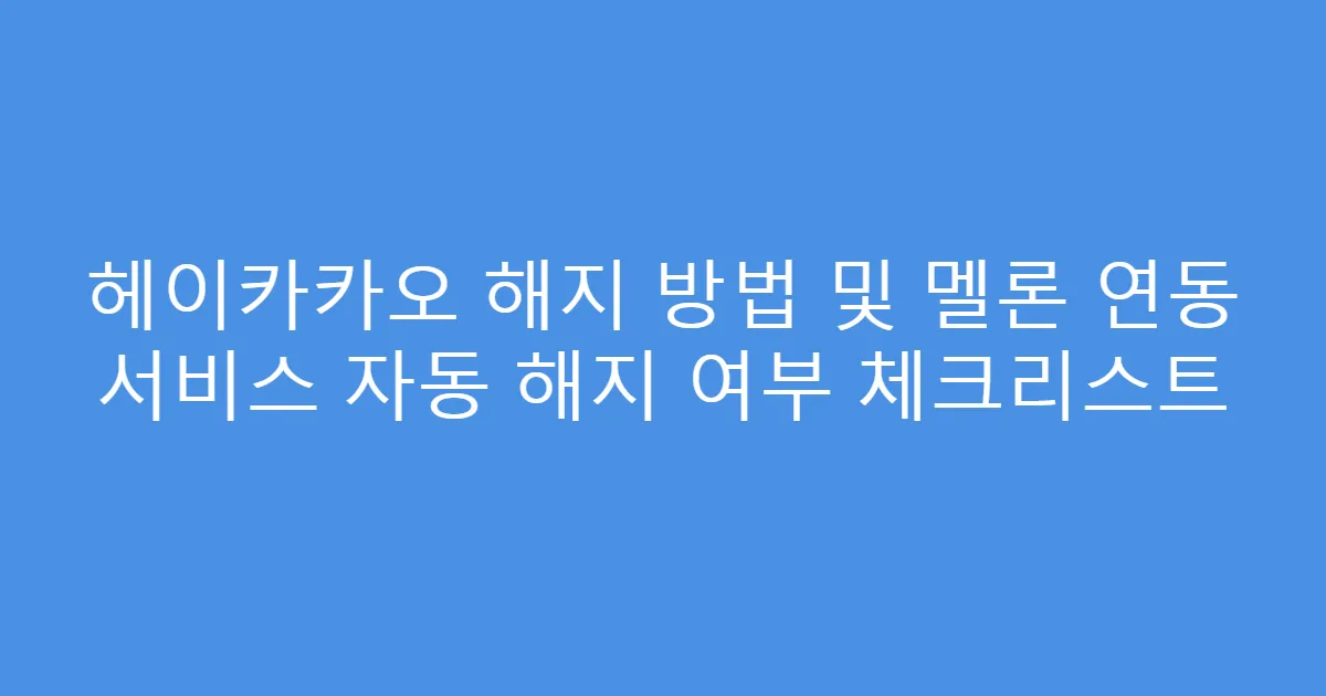 헤이카카오 해지 방법 및 멜론 연동 서비스 자동 해지 여부 체크리스트