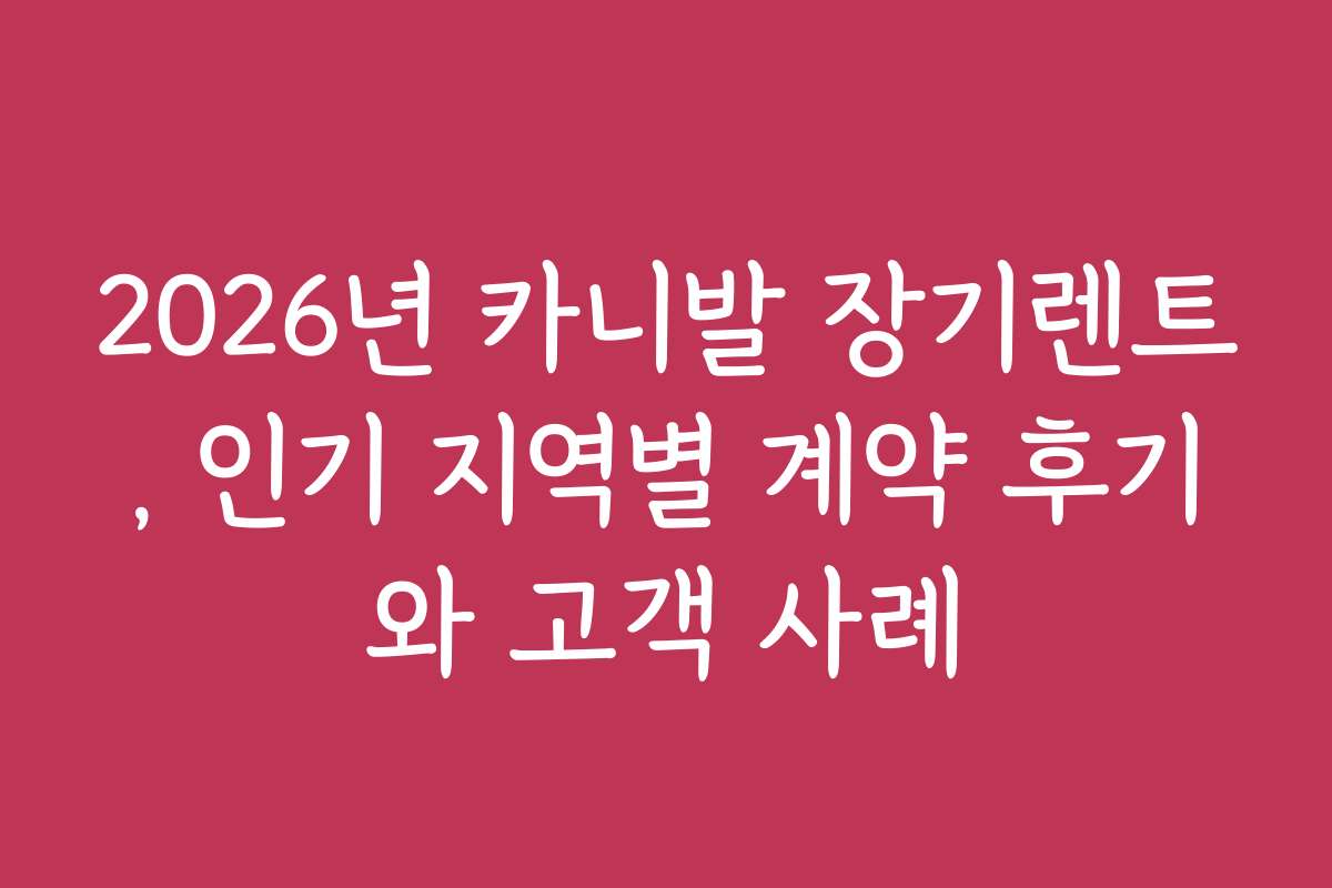 2026년 카니발 장기렌트, 인기 지역별 계약 후기와 고객 사례