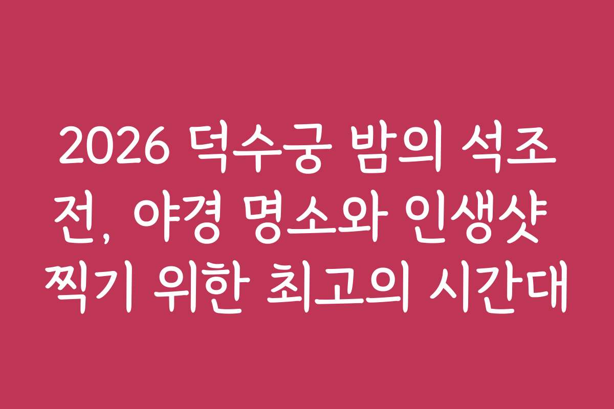 2026 덕수궁 밤의 석조전, 야경 명소와 인생샷 찍기 위한 최고의 시간대